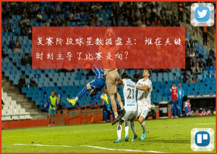 复赛阶段球星数据盘点：谁在关键时刻主导了比赛走向？