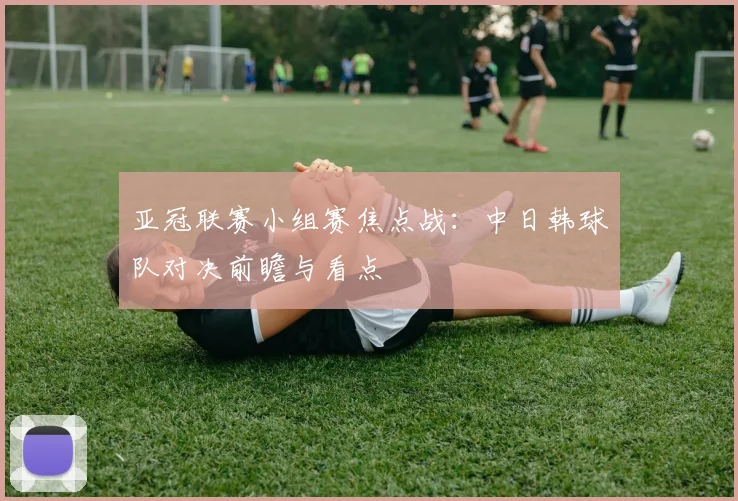 亚冠联赛小组赛焦点战：中日韩球队对决前瞻与看点