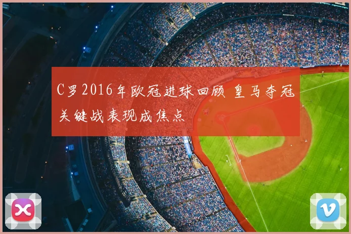 C罗2016年欧冠进球回顾 皇马夺冠关键战表现成焦点