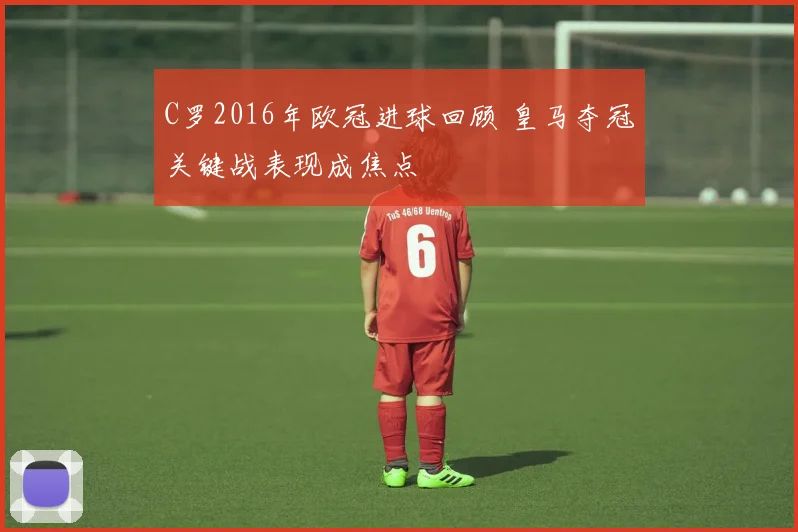 C罗2016年欧冠进球回顾 皇马夺冠关键战表现成焦点
