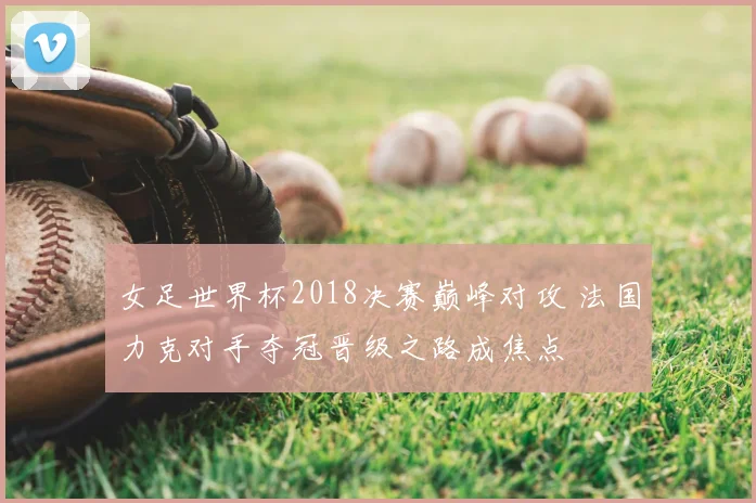 女足世界杯2018决赛巅峰对攻 法国力克对手夺冠晋级之路成焦点