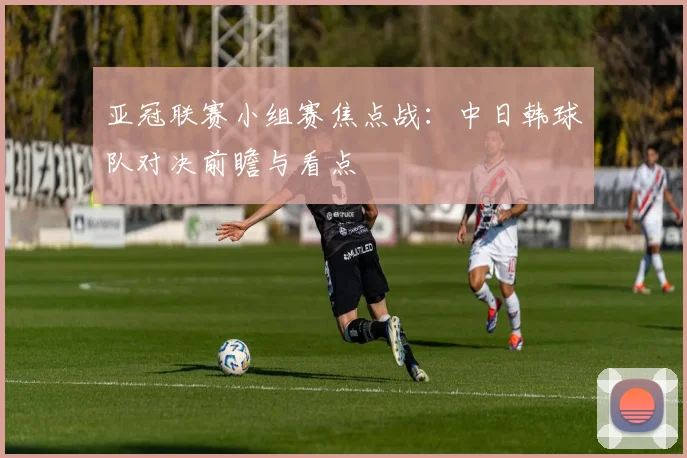 亚冠联赛小组赛焦点战：中日韩球队对决前瞻与看点